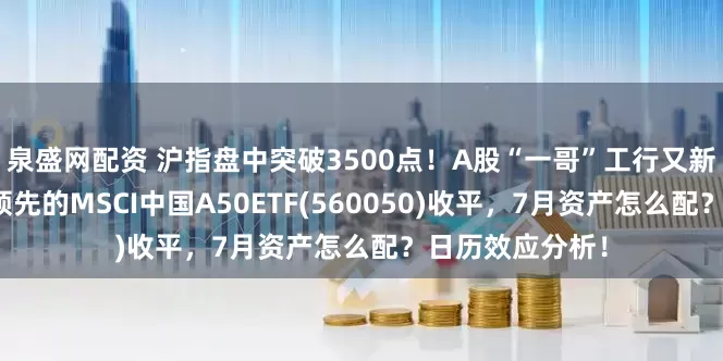泉盛网配资 沪指盘中突破3500点！A股“一哥”工行又新高，同类规模领先的MSCI中国A50ETF(560050)收平，7月资产怎么配？日历效应分析！