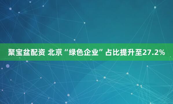 聚宝盆配资 北京“绿色企业”占比提升至27.2%