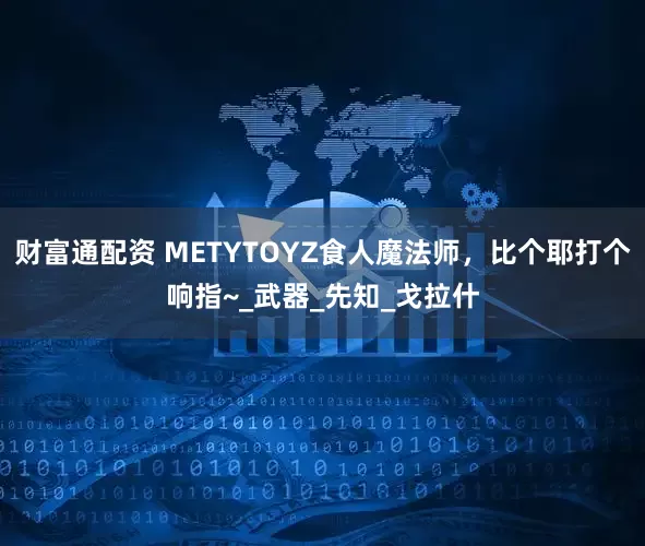 财富通配资 METYTOYZ食人魔法师，比个耶打个响指~_武器_先知_戈拉什