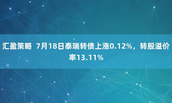 汇盈策略  7月18日泰瑞转债上涨0.12%，转股溢价率13.11%