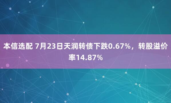 本信选配 7月23日天润转债下跌0.67%，转股溢价率14.87%