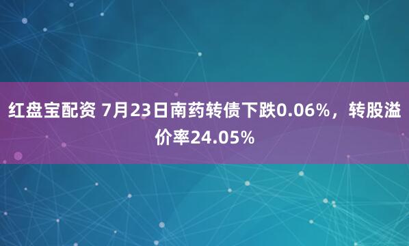 红盘宝配资 7月23日南药转债下跌0.06%，转股溢价率24.05%