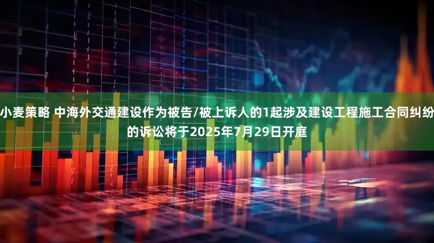 小麦策略 中海外交通建设作为被告/被上诉人的1起涉及建设工程施工合同纠纷的诉讼将于2025年7月29日开庭
