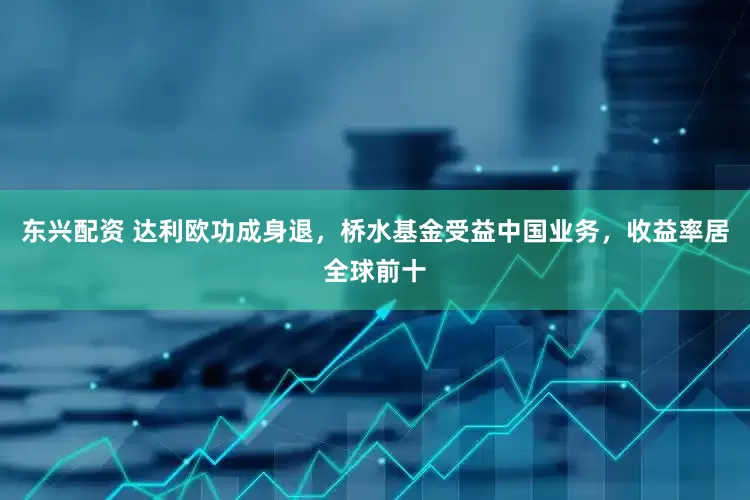 东兴配资 达利欧功成身退，桥水基金受益中国业务，收益率居全球前十