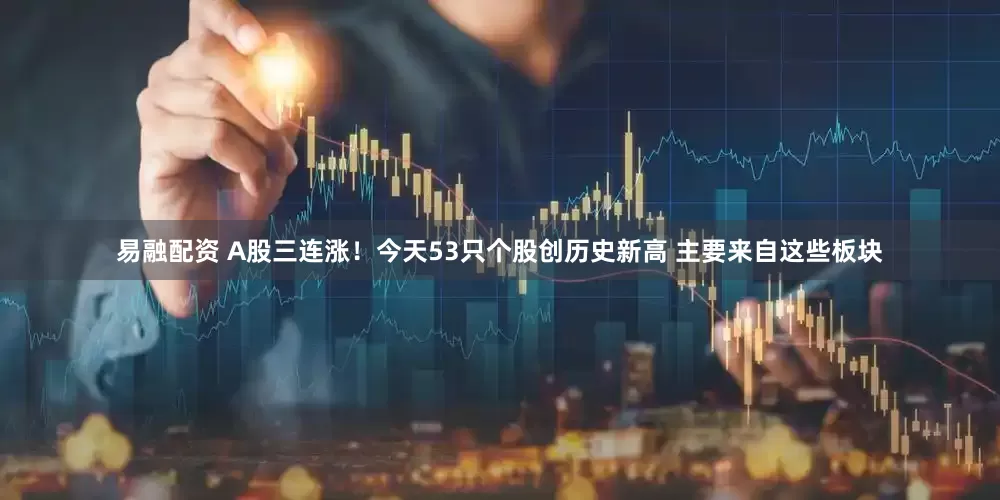 易融配资 A股三连涨！今天53只个股创历史新高 主要来自这些板块