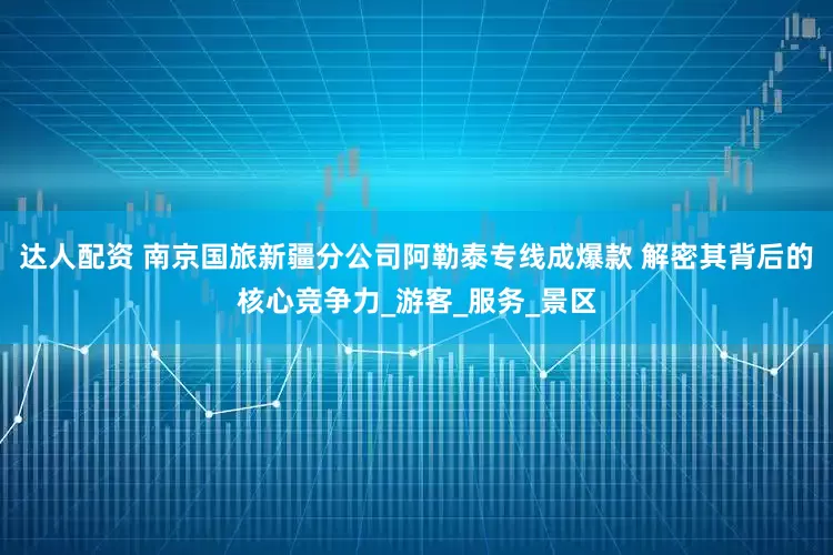 达人配资 南京国旅新疆分公司阿勒泰专线成爆款 解密其背后的核心竞争力_游客_服务_景区