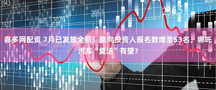嘉多网配资 7月已发放全薪！意向投资人报名数增至53名，哪吒汽车“复活”有望？