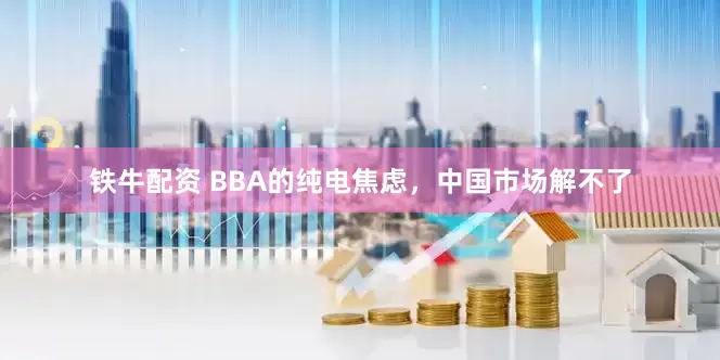 铁牛配资 BBA的纯电焦虑，中国市场解不了