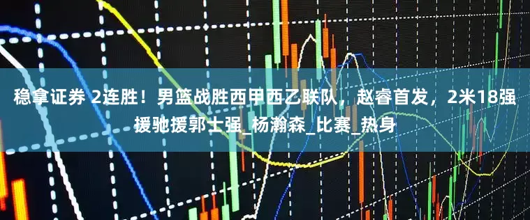 稳拿证券 2连胜！男篮战胜西甲西乙联队，赵睿首发，2米18强援驰援郭士强_杨瀚森_比赛_热身