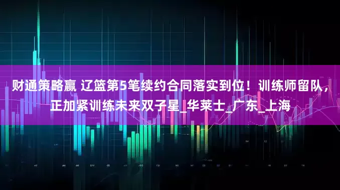财通策略赢 辽篮第5笔续约合同落实到位！训练师留队，正加紧训练未来双子星_华莱士_广东_上海