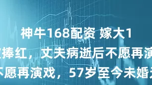 神牛168配资 嫁大13岁名导被捧红,丈夫病逝后不愿再演戏,57岁至今未婚无子嗣