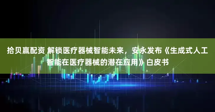 拾贝赢配资 解锁医疗器械智能未来,安永发布《生成式人工智能在医疗器械的潜在应用》白皮书