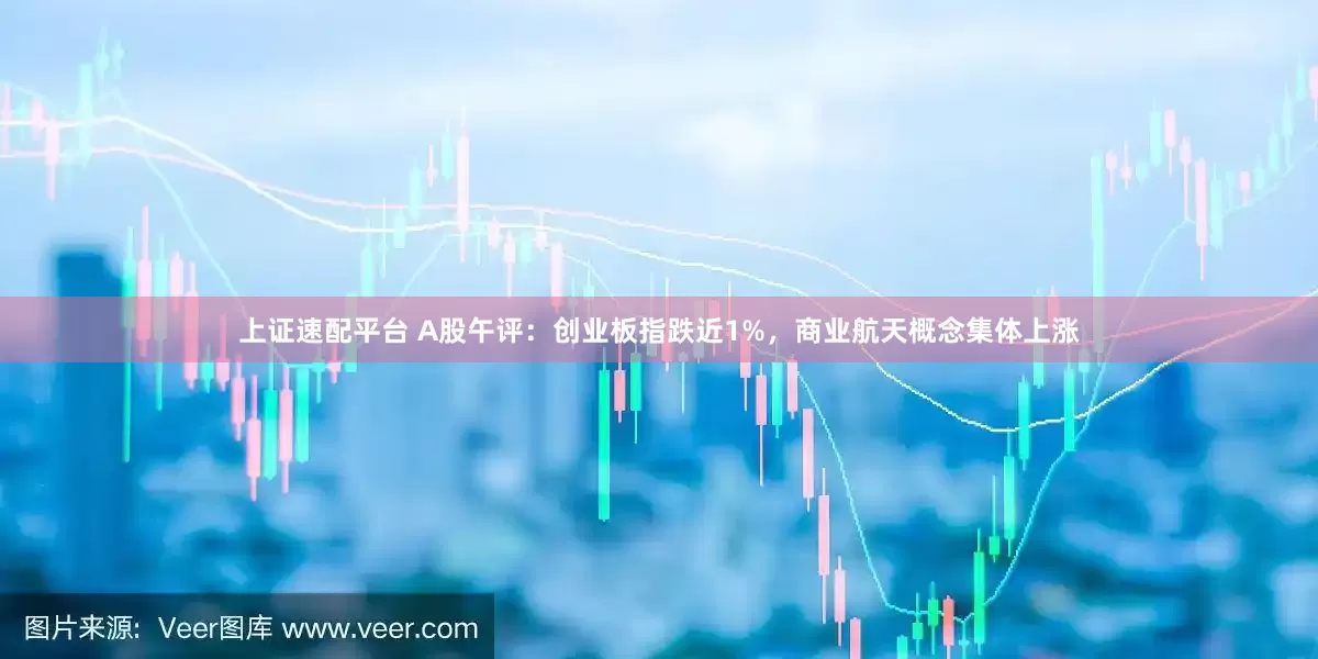 上证速配平台 A股午评：创业板指跌近1%，商业航天概念集体上涨