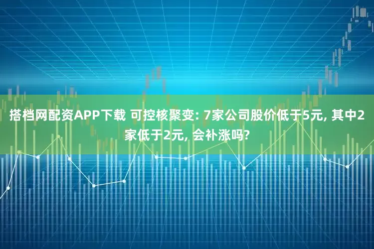 搭档网配资APP下载 可控核聚变: 7家公司股价低于5元, 其中2家低于2元, 会补涨吗?